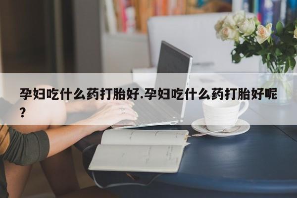 打胎药药店有卖孕妇吃什么药打胎好.孕妇吃什么药打胎好呢？