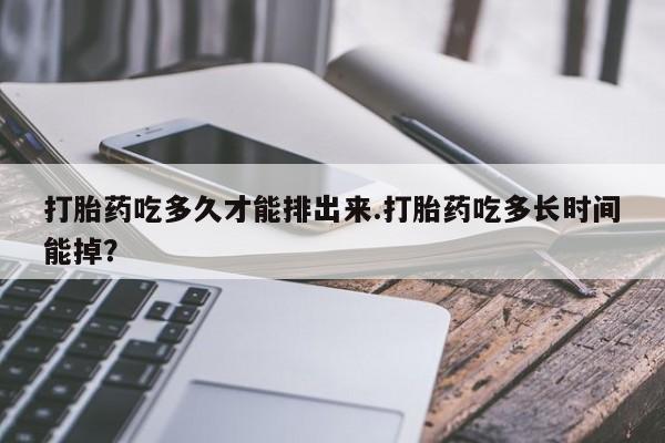 打胎药药店有卖打胎药吃多久才能排出来.打胎药吃多长时间能掉？