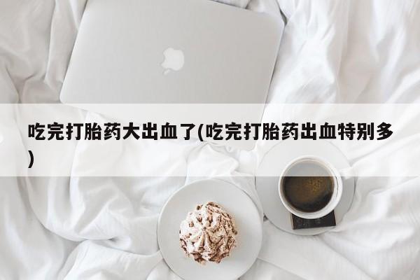 打胎药药店有卖吃完打胎药大出血了(吃完打胎药出血特别多)