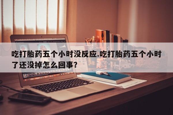 打胎药药店有卖吃打胎药五个小时没反应.吃打胎药五个小时了还没掉怎么回事？