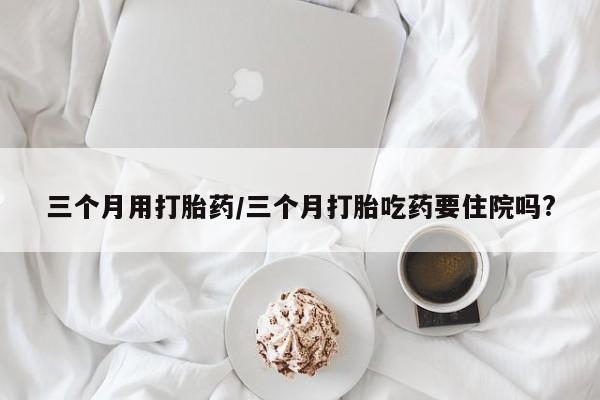 打胎药药店有卖三个月用打胎药/三个月打胎吃药要住院吗?