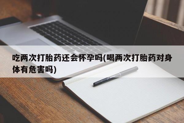 打胎药药店有卖吃两次打胎药还会怀孕吗(喝两次打胎药对身体有危害吗)