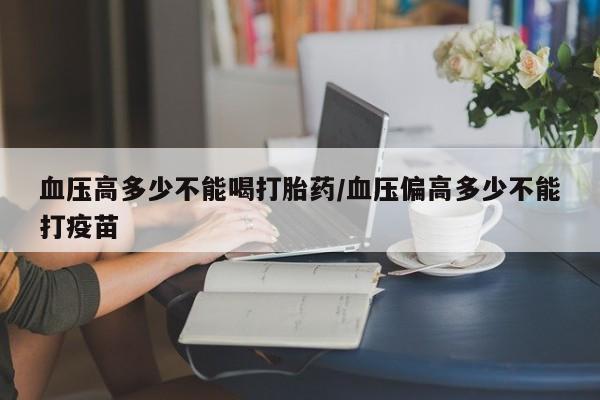 打胎药药店有卖血压高多少不能喝打胎药/血压偏高多少不能打疫苗