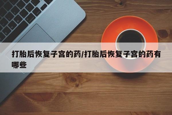 打胎药药店有卖打胎后恢复子宫的药/打胎后恢复子宫的药有哪些