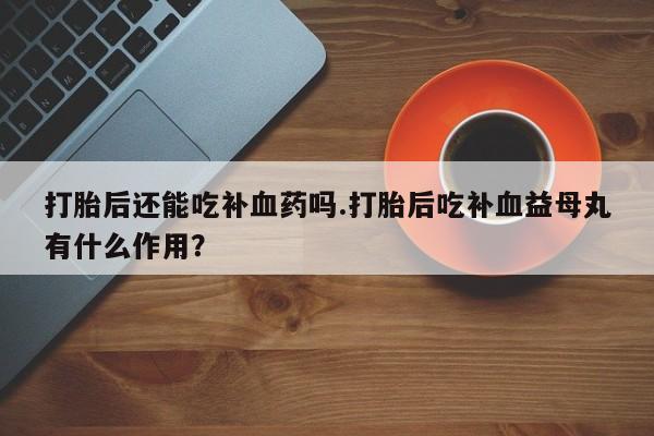 打胎药药店有卖打胎后还能吃补血药吗.打胎后吃补血益母丸有什么作用？
