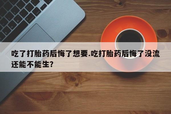打胎药药店有卖吃了打胎药后悔了想要.吃打胎药后悔了没流还能不能生？