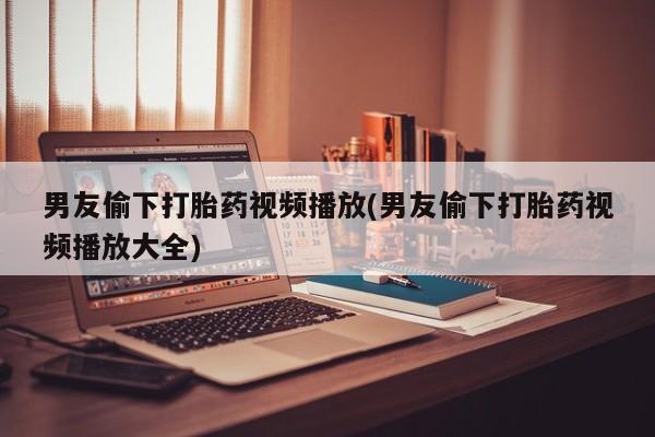 打胎药药店有卖男友偷下打胎药视频播放(男友偷下打胎药视频播放大全)