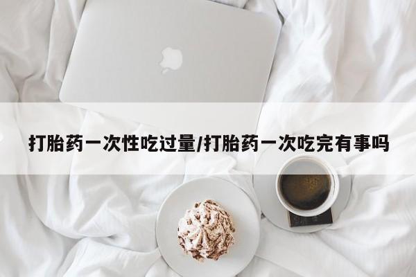 打胎药药店有卖打胎药一次性吃过量/打胎药一次吃完有事吗