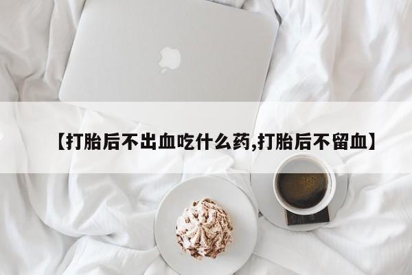 打胎药药店有卖【打胎后不出血吃什么药,打胎后不留血】