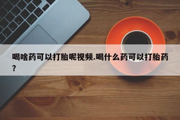 打胎药药店有卖喝啥药可以打胎呢视频.喝什么药可以打胎药？