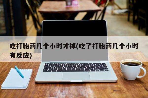 打胎药药店有卖吃打胎药几个小时才掉(吃了打胎药几个小时有反应)
