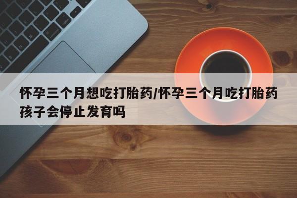 打胎药药店有卖怀孕三个月想吃打胎药/怀孕三个月吃打胎药孩子会停止发育吗