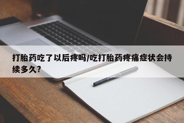打胎药药店有卖打胎药吃了以后疼吗/吃打胎药疼痛症状会持续多久?