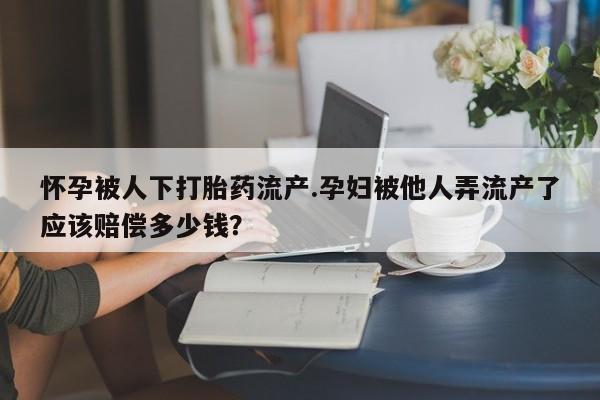 打胎药药店有卖怀孕被人下打胎药流产.孕妇被他人弄流产了应该赔偿多少钱？