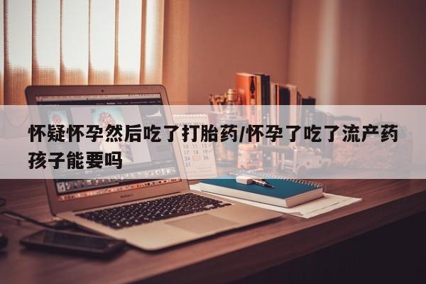 打胎药药店有卖怀疑怀孕然后吃了打胎药/怀孕了吃了流产药孩子能要吗