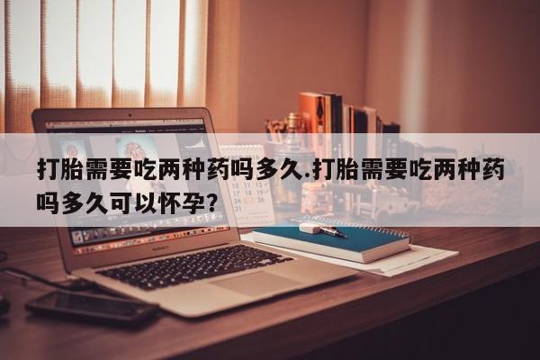 打胎药药店有卖打胎需要吃两种药吗多久.打胎需要吃两种药吗多久可以怀孕？