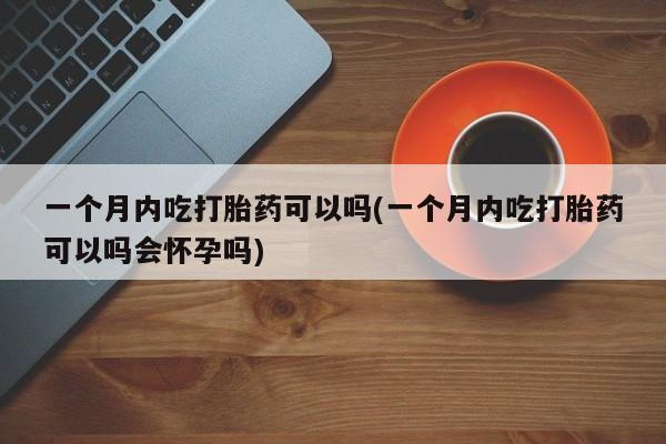 打胎药药店有卖一个月内吃打胎药可以吗(一个月内吃打胎药可以吗会怀孕吗)
