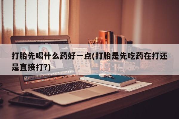打胎药药店有卖打胎先喝什么药好一点(打胎是先吃药在打还是直接打?)
