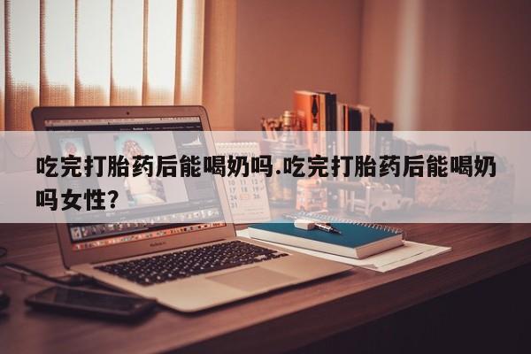 打胎药药店有卖吃完打胎药后能喝奶吗.吃完打胎药后能喝奶吗女性？