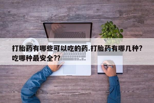 打胎药药店有卖打胎药有哪些可以吃的药.打胎药有哪几种?吃哪种最安全?？
