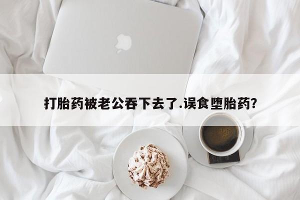 打胎药药店有卖打胎药被老公吞下去了.误食堕胎药？