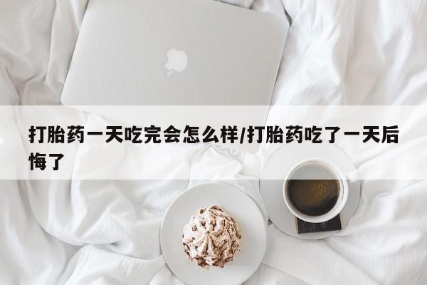 打胎药药店有卖打胎药一天吃完会怎么样/打胎药吃了一天后悔了