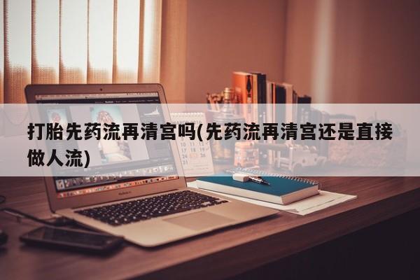 打胎药药店有卖打胎先药流再清宫吗(先药流再清宫还是直接做人流)