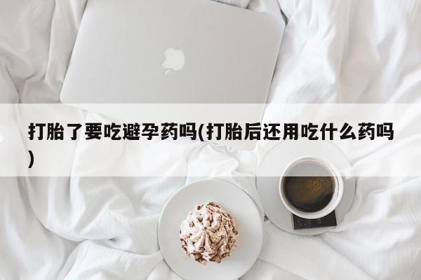 打胎药药店有卖打胎了要吃避孕药吗(打胎后还用吃什么药吗)