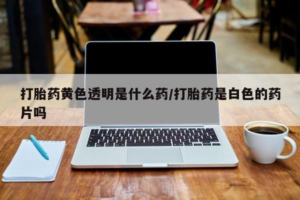 打胎药药店有卖打胎药黄色透明是什么药/打胎药是白色的药片吗