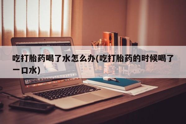 打胎药药店有卖吃打胎药喝了水怎么办(吃打胎药的时候喝了一口水)