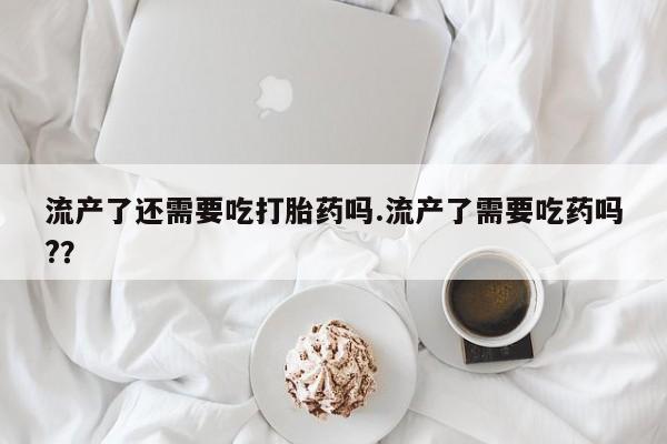 打胎药药店有卖流产了还需要吃打胎药吗.流产了需要吃药吗?？