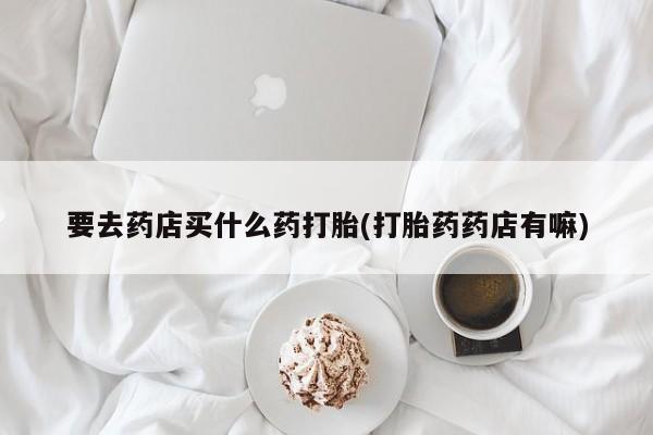 打胎药药店有卖要去药店买什么药打胎(打胎药药店有嘛)