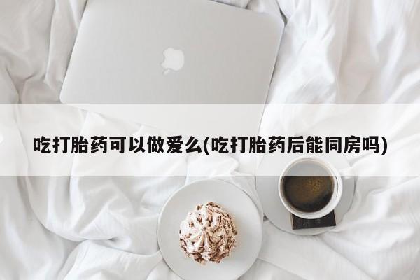 打胎药药店有卖吃打胎药可以做爱么(吃打胎药后能同房吗)
