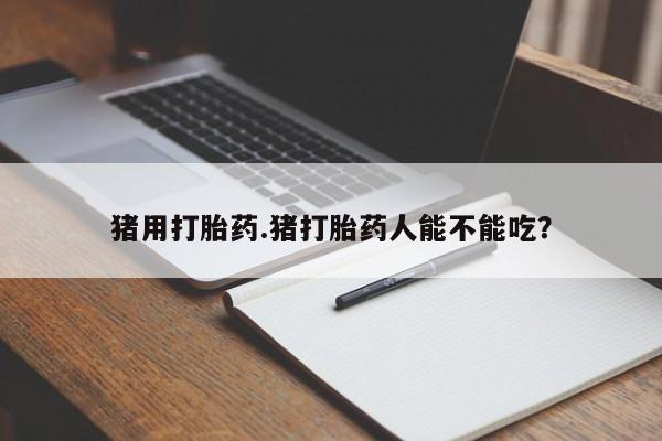 打胎药药店有卖猪用打胎药.猪打胎药人能不能吃？