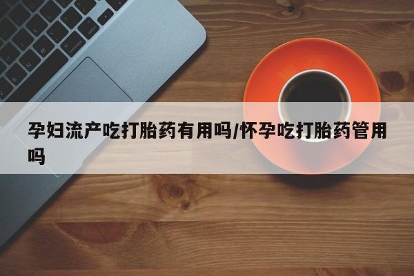 打胎药药店有卖孕妇流产吃打胎药有用吗/怀孕吃打胎药管用吗