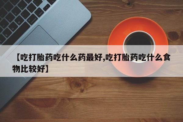 打胎药药店有卖【吃打胎药吃什么药最好,吃打胎药吃什么食物比较好】