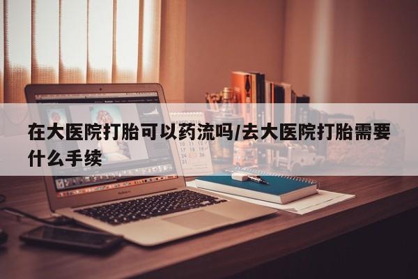 打胎药药店有卖在大医院打胎可以药流吗/去大医院打胎需要什么手续