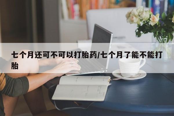 打胎药药店有卖七个月还可不可以打胎药/七个月了能不能打胎