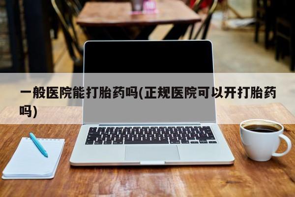 打胎药药店有卖一般医院能打胎药吗(正规医院可以开打胎药吗)