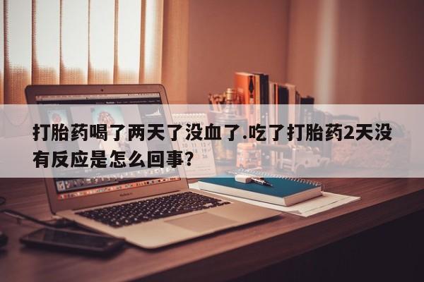 打胎药药店有卖打胎药喝了两天了没血了.吃了打胎药2天没有反应是怎么回事？