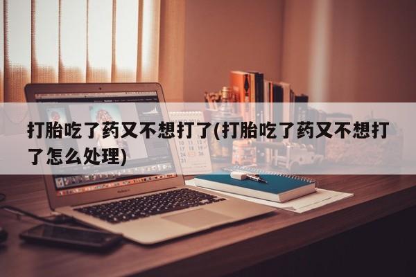 打胎药药店有卖打胎吃了药又不想打了(打胎吃了药又不想打了怎么处理)