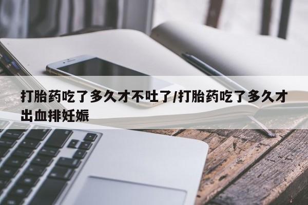 打胎药药店有卖打胎药吃了多久才不吐了/打胎药吃了多久才出血排妊娠