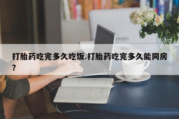 打胎药药店有卖打胎药吃完多久吃饭.打胎药吃完多久能同房？