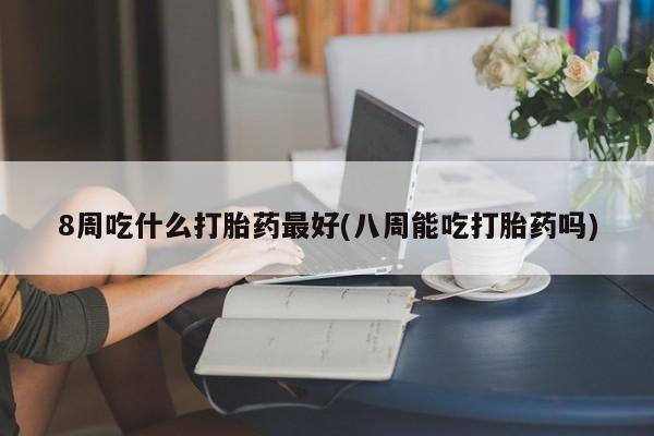 打胎药药店有卖8周吃什么打胎药最好(八周能吃打胎药吗)
