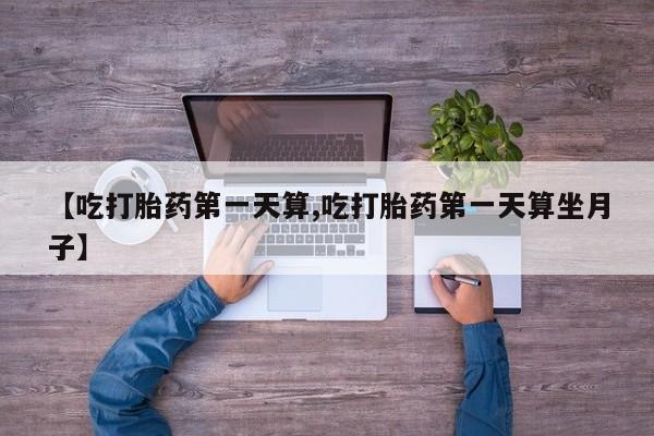 打胎药药店有卖【吃打胎药第一天算,吃打胎药第一天算坐月子】