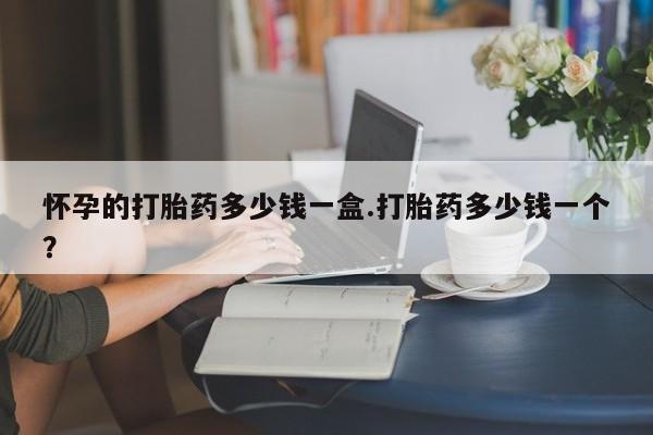 打胎药药店有卖怀孕的打胎药多少钱一盒.打胎药多少钱一个？