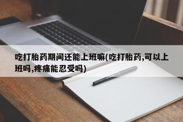 打胎药药店有卖吃打胎药期间还能上班嘛(吃打胎药,可以上班吗,疼痛能忍受吗)