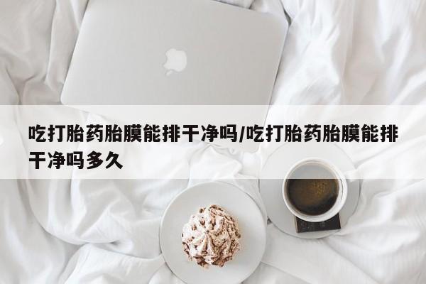 打胎药药店有卖吃打胎药胎膜能排干净吗/吃打胎药胎膜能排干净吗多久