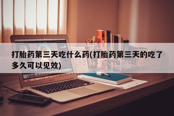 打胎药药店有卖打胎药第三天吃什么药(打胎药第三天的吃了多久可以见效)