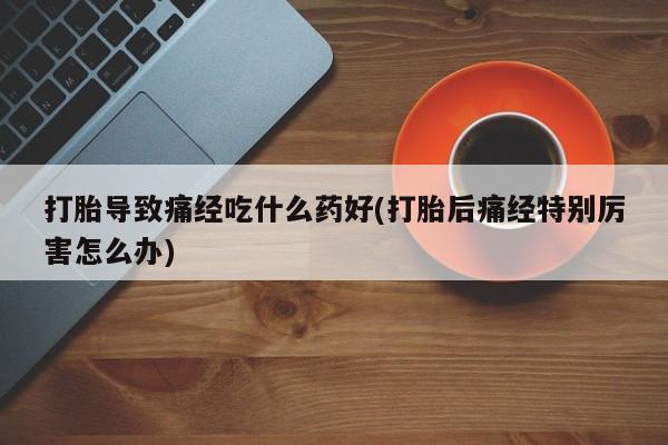 打胎药药店有卖打胎导致痛经吃什么药好(打胎后痛经特别厉害怎么办)